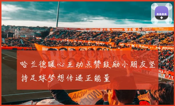 哈兰德暖心互动点赞鼓励小朋友坚持足球梦想传递正能量